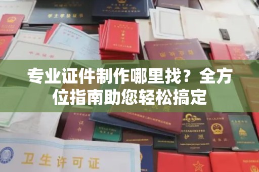 攀枝花专业证件制作哪里找？全方位指南助您轻松搞定