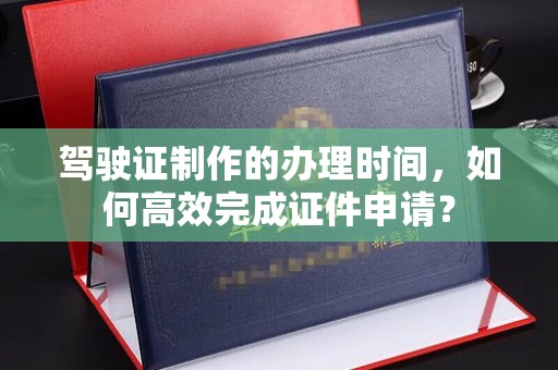 攀枝花驾驶证制作的办理时间，如何高效完成证件申请？