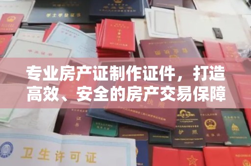 攀枝花专业房产证制作证件，打造高效、安全的房产交易保障
