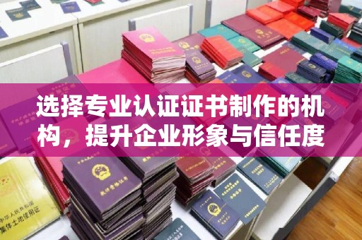 攀枝花选择专业认证证书制作的机构，提升企业形象与信任度
