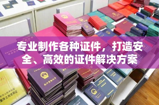 攀枝花专业制作各种证件，打造安全、高效的证件解决方案