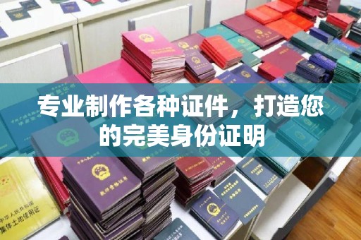 攀枝花专业制作各种证件，打造您的完美身份证明