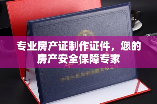 攀枝花专业房产证制作证件，您的房产安全保障专家