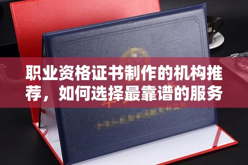 攀枝花职业资格证书制作的机构推荐，如何选择最靠谱的服务商？