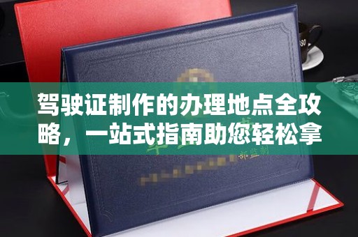 攀枝花驾驶证制作的办理地点全攻略，一站式指南助您轻松拿证
