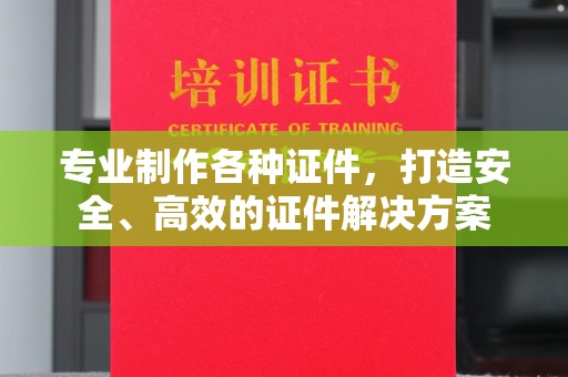 攀枝花专业制作各种证件，打造安全、高效的证件解决方案